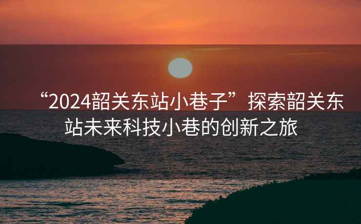 “2024韶關(guān)東站小巷子”探索韶關(guān)東站未來科技小巷的創(chuàng)新之旅