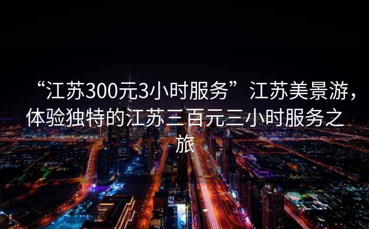 “江蘇300元3小時服務”江蘇美景游，體驗獨特的江蘇三百元三小時服務之旅