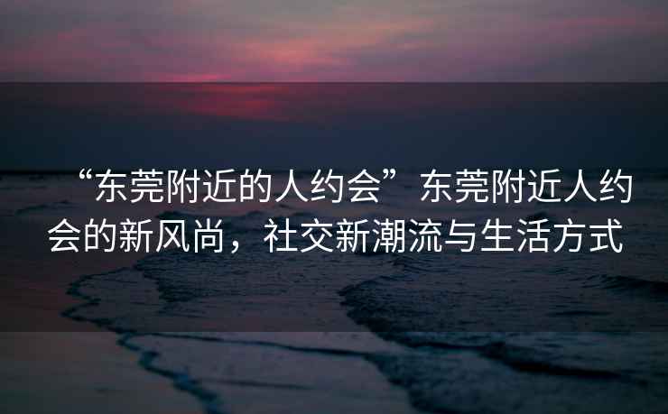 “東莞附近的人約會(huì)”東莞附近人約會(huì)的新風(fēng)尚，社交新潮流與生活方式