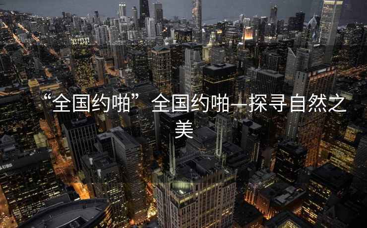 “全國(guó)約啪”全國(guó)約啪—探尋自然之美