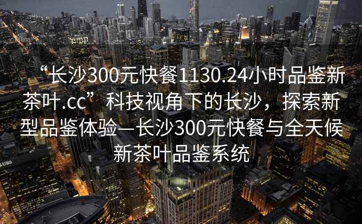 “長(zhǎng)沙300元快餐1130.24小時(shí)品鑒新茶葉.cc”科技視角下的長(zhǎng)沙，探索新型品鑒體驗(yàn)—長(zhǎng)沙300元快餐與全天候新茶葉品鑒系統(tǒng)