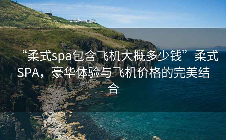 “柔式spa包含飛機(jī)大概多少錢”柔式SPA，豪華體驗(yàn)與飛機(jī)價(jià)格的完美結(jié)合