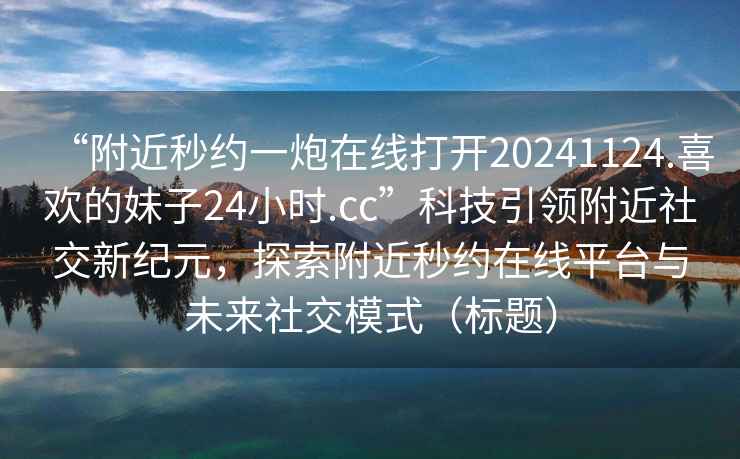 “附近秒約一炮在線打開20241124.喜歡的妹子24小時(shí).cc”科技引領(lǐng)附近社交新紀(jì)元，探索附近秒約在線平臺與未來社交模式（標(biāo)題）