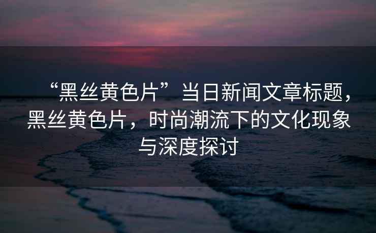 “黑絲黃色片”當(dāng)日新聞文章標(biāo)題，黑絲黃色片，時(shí)尚潮流下的文化現(xiàn)象與深度探討