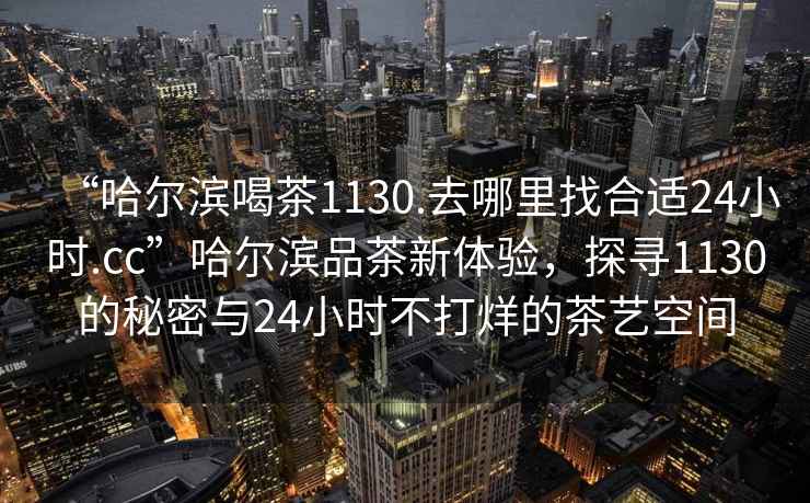 “哈爾濱喝茶1130.去哪里找合適24小時(shí).cc”哈爾濱品茶新體驗(yàn)，探尋1130的秘密與24小時(shí)不打烊的茶藝空間