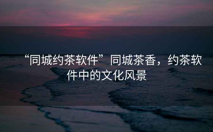 “同城約茶軟件”同城茶香，約茶軟件中的文化風(fēng)景