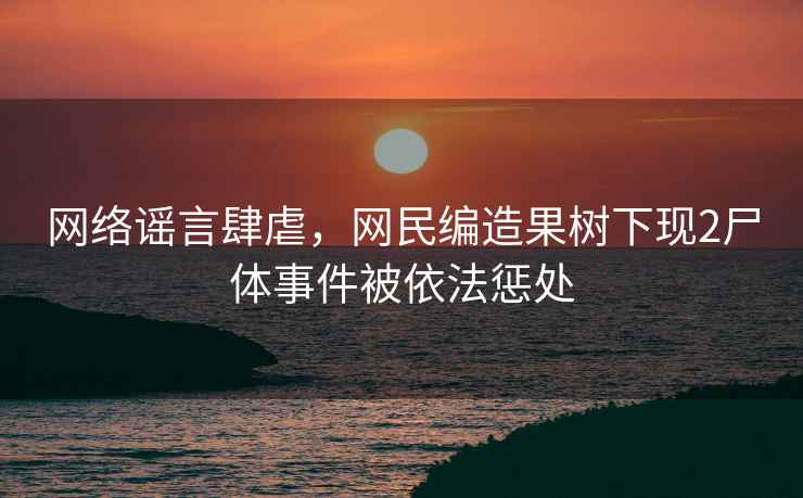 網(wǎng)絡(luò)謠言肆虐，網(wǎng)民編造果樹下現(xiàn)2尸體事件被依法懲處