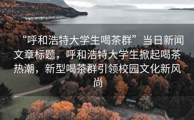“呼和浩特大學(xué)生喝茶群”當(dāng)日新聞文章標(biāo)題，呼和浩特大學(xué)生掀起喝茶熱潮，新型喝茶群引領(lǐng)校園文化新風(fēng)尚
