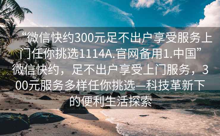 “微信快約300元足不出戶享受服務(wù)上門任你挑選1114A.官網(wǎng)備用1.中國(guó)”微信快約，足不出戶享受上門服務(wù)，300元服務(wù)多樣任你挑選—科技革新下的便利生活探索