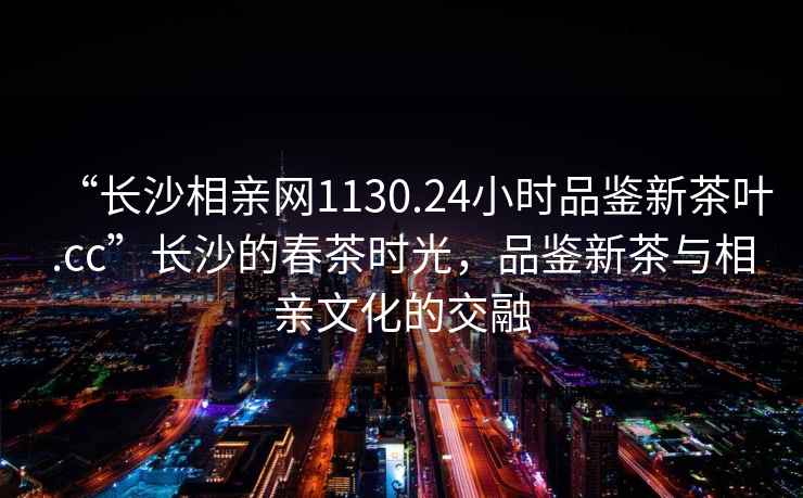 “長沙相親網(wǎng)1130.24小時品鑒新茶葉.cc”長沙的春茶時光，品鑒新茶與相親文化的交融