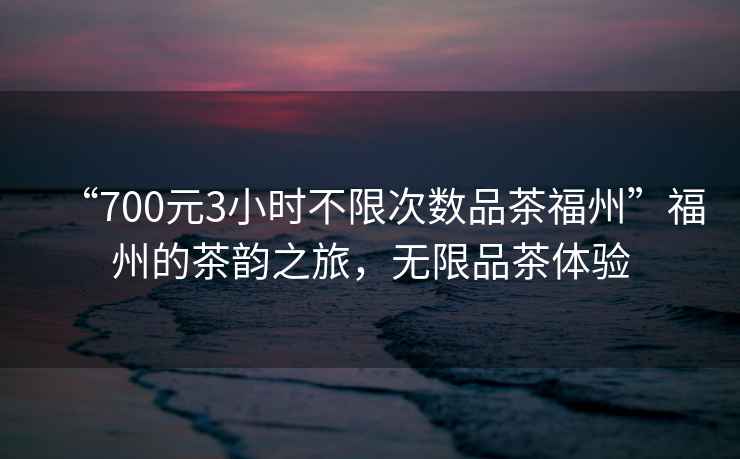 “700元3小時(shí)不限次數(shù)品茶福州”福州的茶韻之旅，無(wú)限品茶體驗(yàn)