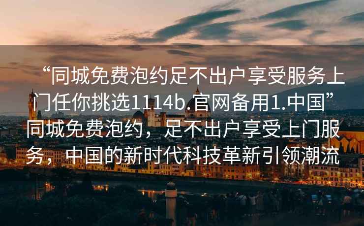 “同城免費泡約足不出戶享受服務(wù)上門任你挑選1114b.官網(wǎng)備用1.中國”同城免費泡約，足不出戶享受上門服務(wù)，中國的新時代科技革新引領(lǐng)潮流