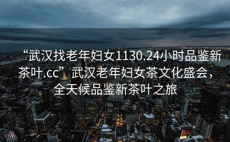 “武漢找老年婦女1130.24小時品鑒新茶葉.cc”武漢老年婦女茶文化盛會，全天候品鑒新茶葉之旅