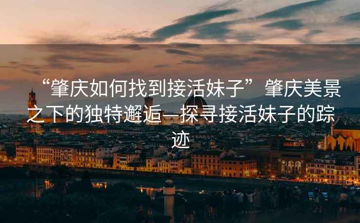 “肇慶如何找到接活妹子”肇慶美景之下的獨(dú)特邂逅—探尋接活妹子的蹤跡