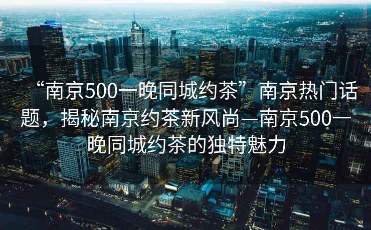 “南京500一晚同城約茶”南京熱門話題，揭秘南京約茶新風(fēng)尚—南京500一晚同城約茶的獨特魅力