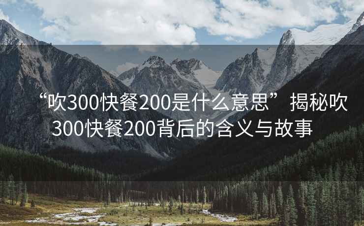 “吹300快餐200是什么意思”揭秘吹300快餐200背后的含義與故事