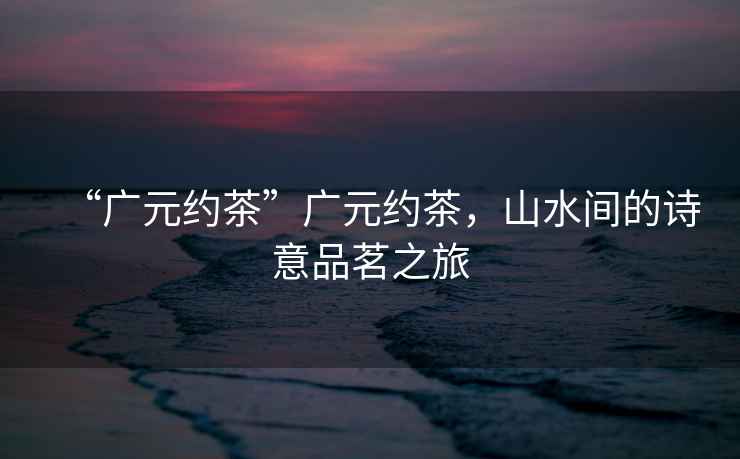 “廣元約茶”廣元約茶，山水間的詩意品茗之旅