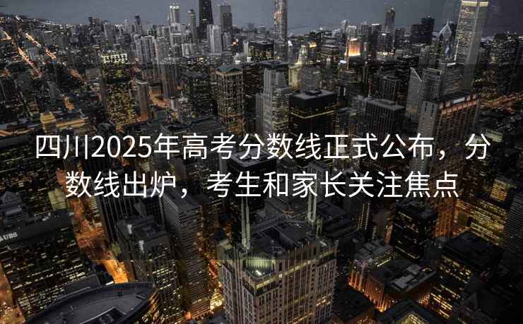 四川2025年高考分數(shù)線正式公布，分數(shù)線出爐，考生和家長關(guān)注焦點