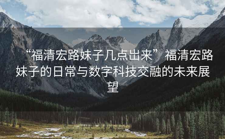 “福清宏路妹子幾點(diǎn)岀來”福清宏路妹子的日常與數(shù)字科技交融的未來展望