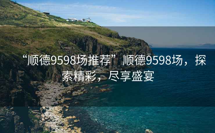 “順德9598場推薦”順德9598場，探索精彩，盡享盛宴