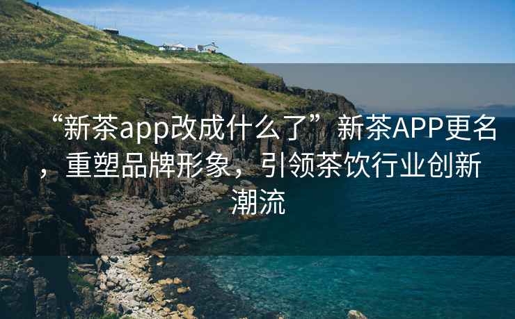 “新茶app改成什么了”新茶APP更名，重塑品牌形象，引領茶飲行業(yè)創(chuàng)新潮流