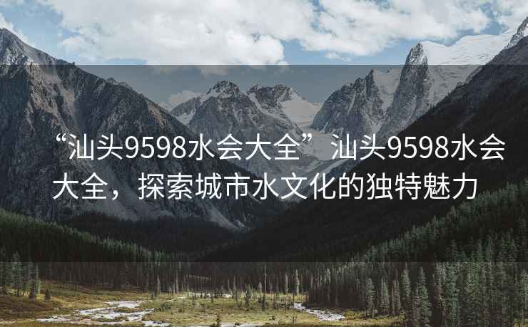 “汕頭9598水會大全”汕頭9598水會大全，探索城市水文化的獨特魅力