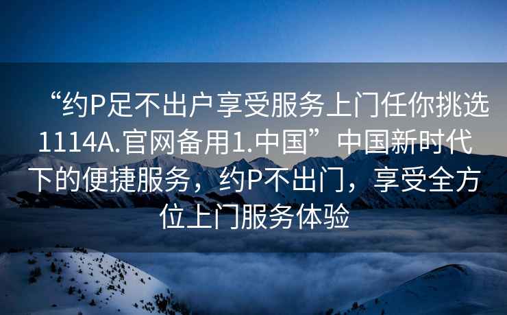 “約P足不出戶享受服務上門任你挑選1114A.官網(wǎng)備用1.中國”中國新時代下的便捷服務，約P不出門，享受全方位上門服務體驗