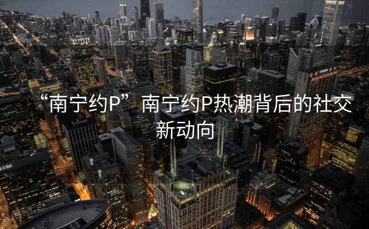 “南寧約P”南寧約P熱潮背后的社交新動向