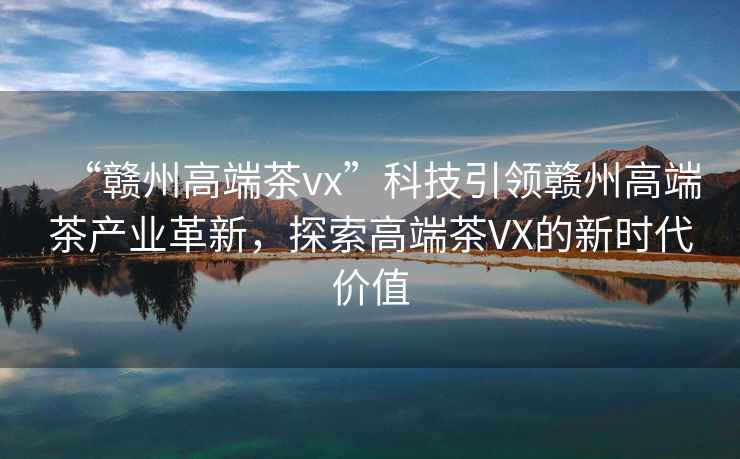 “贛州高端茶vx”科技引領(lǐng)贛州高端茶產(chǎn)業(yè)革新，探索高端茶VX的新時(shí)代價(jià)值