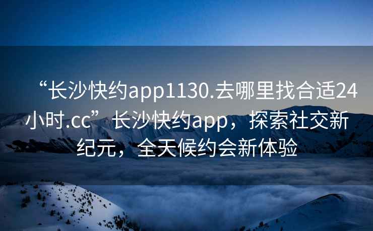 “長(zhǎng)沙快約app1130.去哪里找合適24小時(shí).cc”長(zhǎng)沙快約app，探索社交新紀(jì)元，全天候約會(huì)新體驗(yàn)