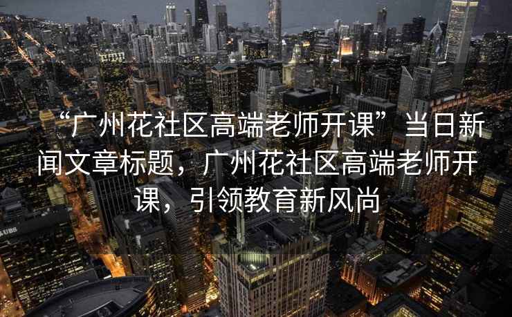 “廣州花社區(qū)高端老師開課”當(dāng)日新聞文章標(biāo)題，廣州花社區(qū)高端老師開課，引領(lǐng)教育新風(fēng)尚