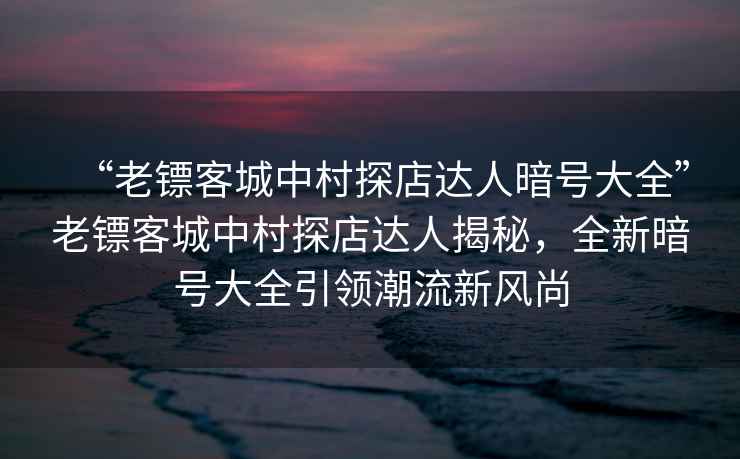 “老鏢客城中村探店達人暗號大全”老鏢客城中村探店達人揭秘，全新暗號大全引領潮流新風尚