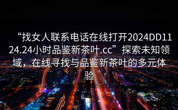 “找女人聯(lián)系電話在線打開(kāi)2024DD1124.24小時(shí)品鑒新茶葉.cc”探索未知領(lǐng)域，在線尋找與品鑒新茶葉的多元體驗(yàn)