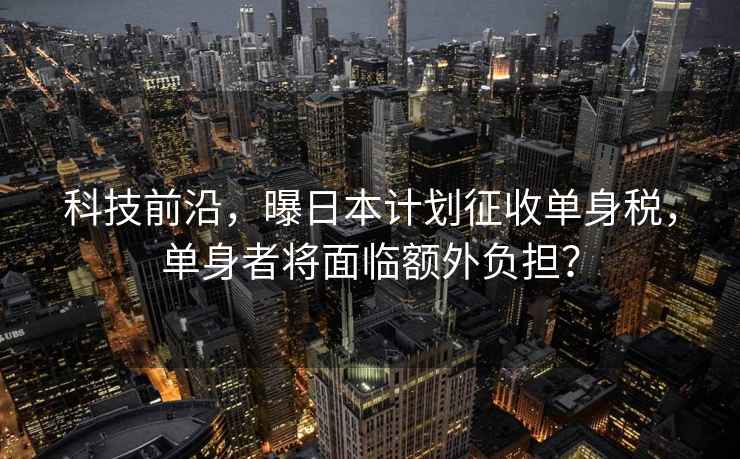 科技前沿，曝日本計劃征收單身稅，單身者將面臨額外負擔？