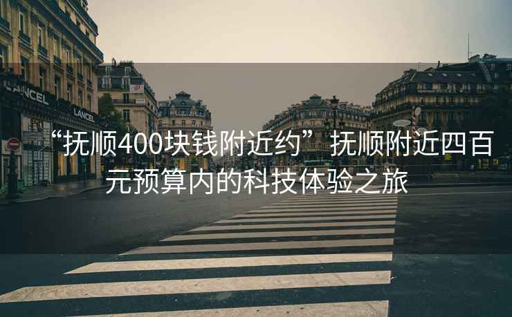 “撫順400塊錢附近約”撫順附近四百元預(yù)算內(nèi)的科技體驗(yàn)之旅