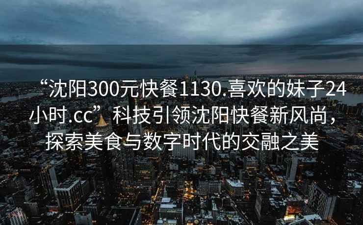 “沈陽(yáng)300元快餐1130.喜歡的妹子24小時(shí).cc”科技引領(lǐng)沈陽(yáng)快餐新風(fēng)尚，探索美食與數(shù)字時(shí)代的交融之美