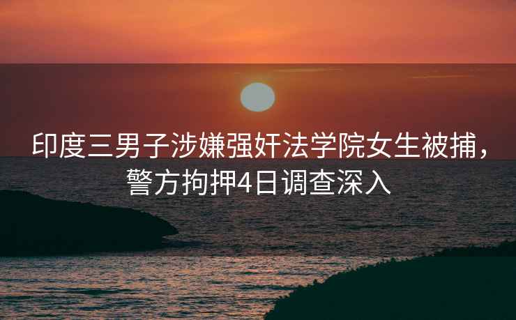 印度三男子涉嫌強奸法學院女生被捕，警方拘押4日調(diào)查深入