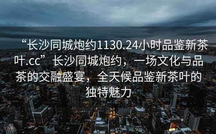 “長(zhǎng)沙同城炮約1130.24小時(shí)品鑒新茶葉.cc”長(zhǎng)沙同城炮約，一場(chǎng)文化與品茶的交融盛宴，全天候品鑒新茶葉的獨(dú)特魅力