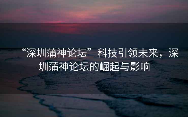 “深圳蒲神論壇”科技引領(lǐng)未來(lái)，深圳蒲神論壇的崛起與影響