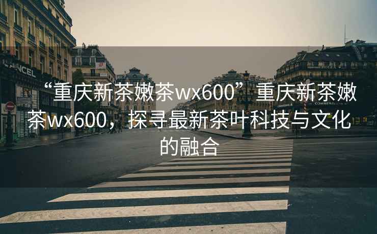 “重慶新茶嫩茶wx600”重慶新茶嫩茶wx600，探尋最新茶葉科技與文化的融合