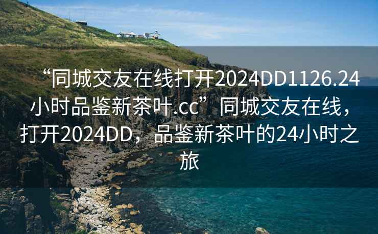 “同城交友在線打開(kāi)2024DD1126.24小時(shí)品鑒新茶葉.cc”同城交友在線，打開(kāi)2024DD，品鑒新茶葉的24小時(shí)之旅
