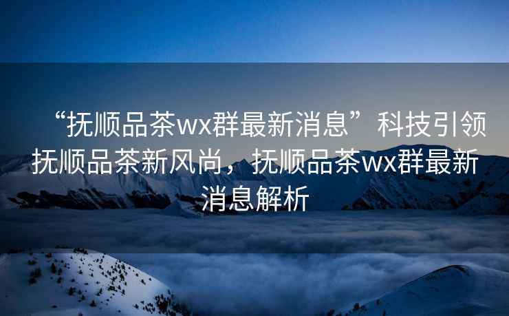 “撫順品茶wx群最新消息”科技引領(lǐng)撫順品茶新風(fēng)尚，撫順品茶wx群最新消息解析