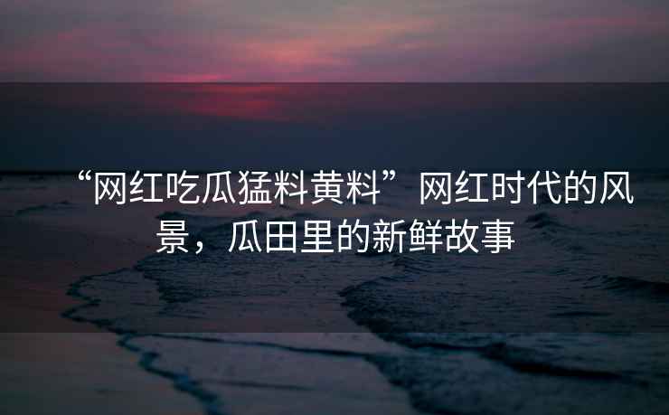“網(wǎng)紅吃瓜猛料黃料”網(wǎng)紅時代的風(fēng)景，瓜田里的新鮮故事