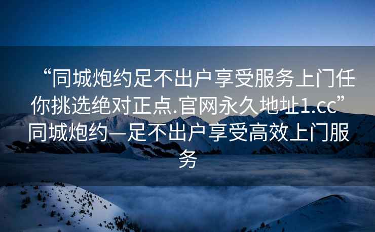 “同城炮約足不出戶享受服務上門任你挑選絕對正點.官網(wǎng)永久地址1.cc”同城炮約—足不出戶享受高效上門服務