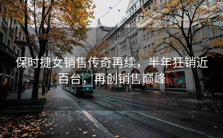 保時(shí)捷女銷售傳奇再續(xù)，半年狂銷近百臺(tái)，再創(chuàng)銷售巔峰