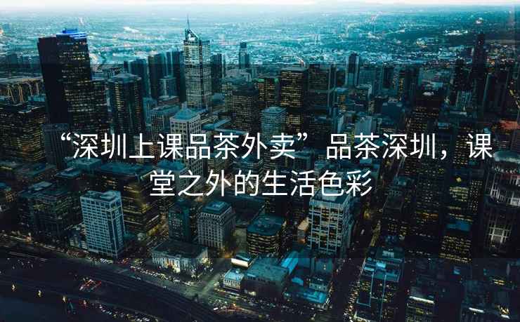 “深圳上課品茶外賣”品茶深圳，課堂之外的生活色彩