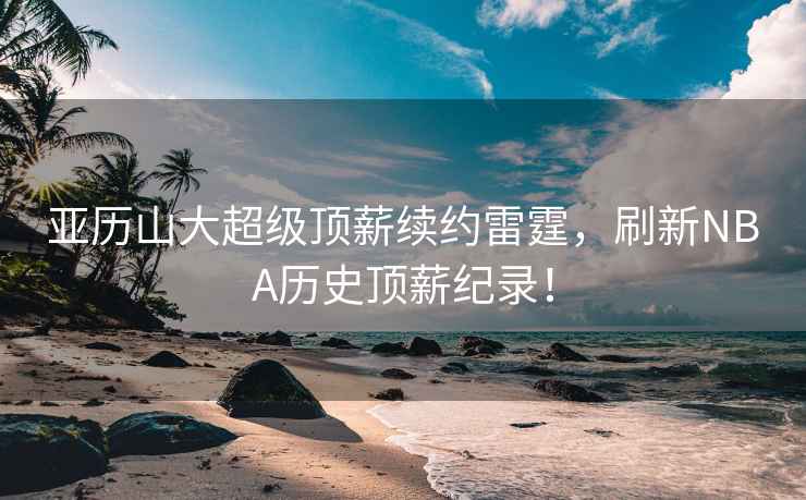 亞歷山大超級頂薪續(xù)約雷霆，刷新NBA歷史頂薪紀錄！