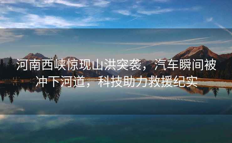 河南西峽驚現(xiàn)山洪突襲，汽車瞬間被沖下河道，科技助力救援紀實