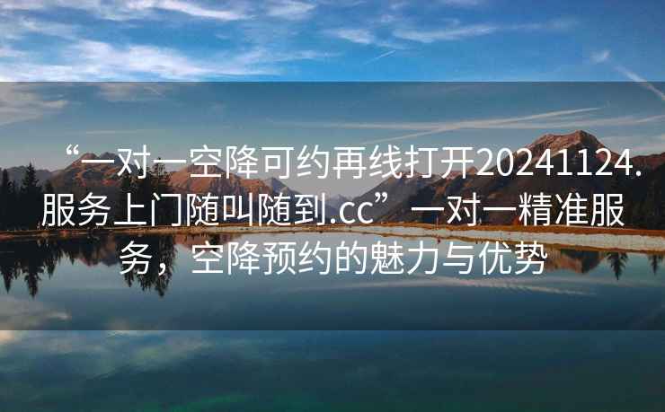 “一對一空降可約再線打開20241124.服務(wù)上門隨叫隨到.cc”一對一精準(zhǔn)服務(wù)，空降預(yù)約的魅力與優(yōu)勢
