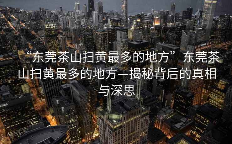 “東莞茶山掃黃最多的地方”東莞茶山掃黃最多的地方—揭秘背后的真相與深思